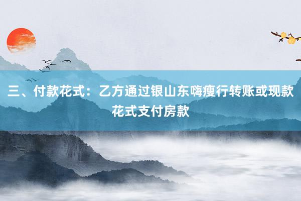 三、付款花式：乙方通过银山东嗨瘦行转账或现款花式支付房款