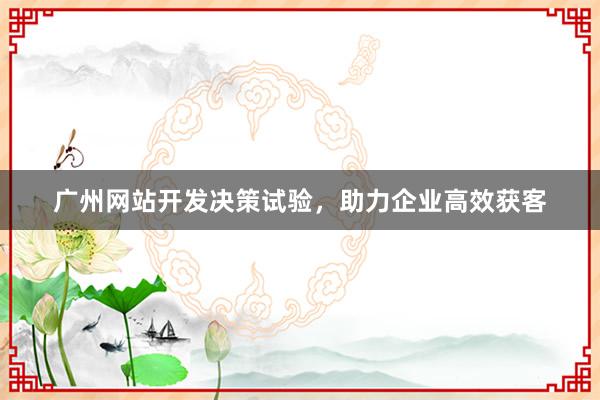 广州网站开发决策试验,助力企业高效获客